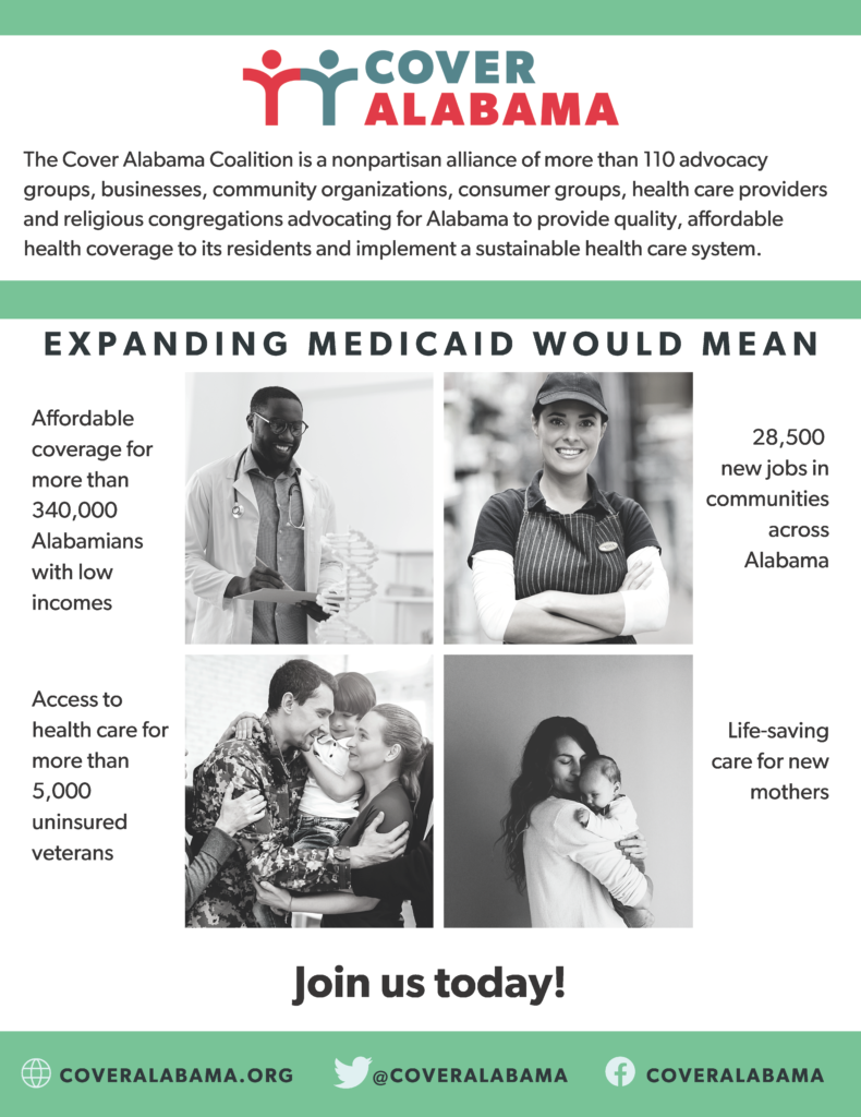 The Cover Alabama Coalition is a nonpartisan alliance of more than 110 advocacy groups, businesses, community organizations, consumer groups, health care providers and religious congregations advocating for Alabama to provide quality, affordable health coverage to its residents and implement a sustainable health care system. Expanding Medicaid would mean affordable coverage for more than 340,000 Alabamians with low incomes, 28,500 new jobs in communities across Alabama, access to health care for more than 5,000 uninsured veterans and life-saving care for new mothers. Join us today at coveralabama.org.
