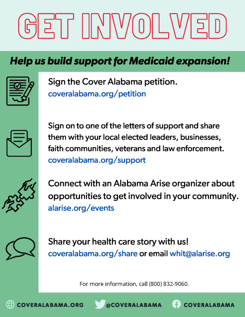 Get involved: Help build support for Medicaid expansion! Sign the Cover Alabama petition at coveralabama.org/petition. Sign on to one of the letters of support and share them with your local elected leaders, businesses, faith communities, veterans and law enforcement at coveralabama.org/support. Connect with an Alabama Arise organizer about opportunities to get involved in your community at alarise.org/events. Share your health care story with us at coveralabama.org/share or email whit@alarise.org.