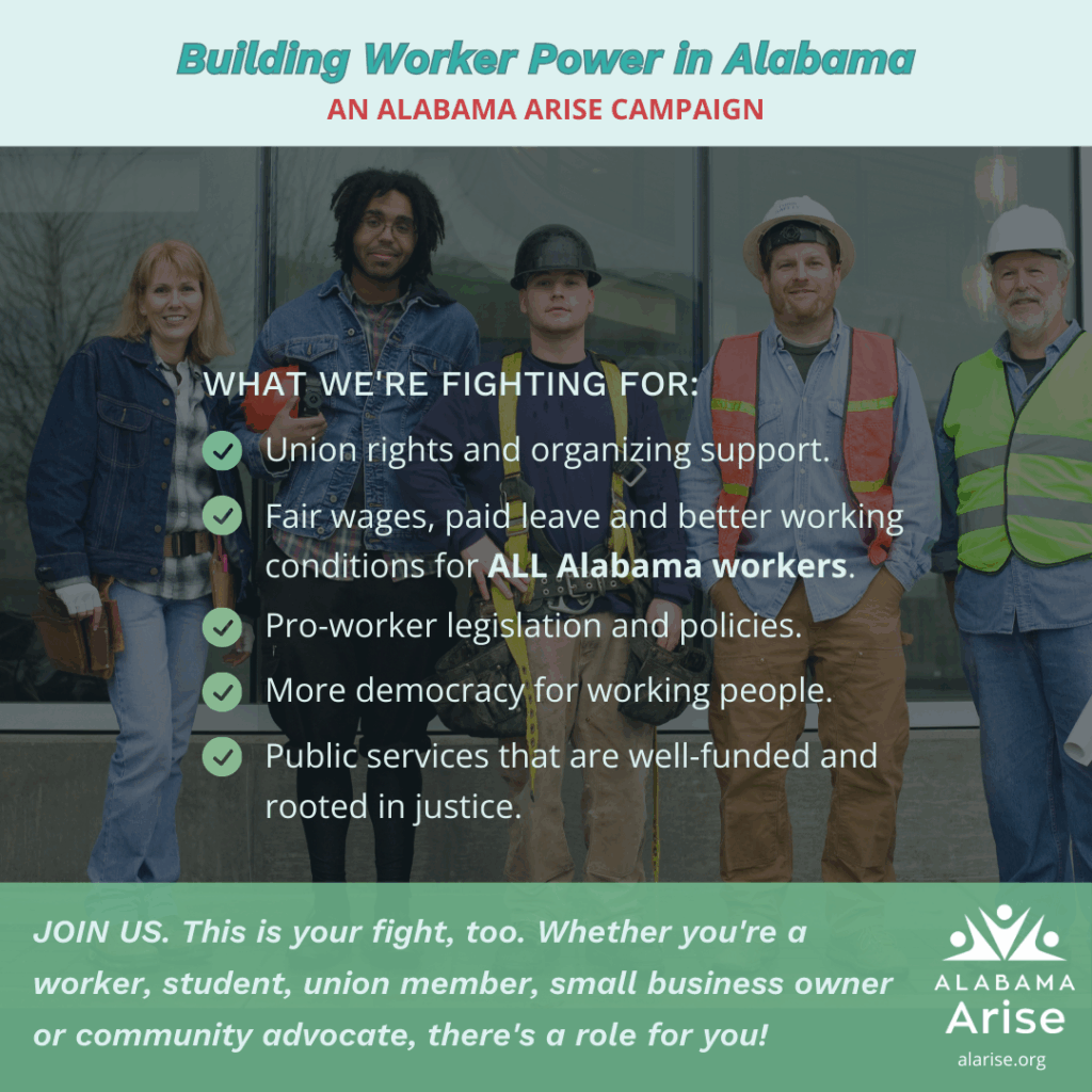 A group of five workers, including a woman with red hair and four men, stand together. Text on the image reads, "Building Worker Power in Alabama. AN ALABAMA ARISE CAMPAIGN." Below them, a list is titled "WHAT WE'RE FIGHTING FOR:" followed by five bullet points: "Union rights and organizing support," "Fair wages, paid leave and better working conditions for ALL Alabama workers," "Pro-worker legislation and policies," "More democracy for working people," and "Public services that are well-funded and rooted in justice." At the bottom, a call to action says, "JOIN US. This is your fight, too. Whether you're a worker, student, union member, small business owner or community advocate, there's a role for you!" The Alabama Arise logo is in the bottom right corner.
