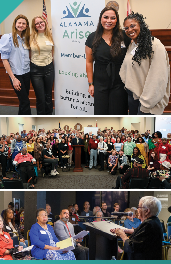 A collage of three photos from Arise events. Top: Four smiling young women pose beside an Alabama Arise banner. Middle: More than 100 advocates gather for a news conference at the Alabama State House. Bottom: An Arise staff member standing behind a lectern speaks to attendees at an Arise Annual Meeting in Montgomery.